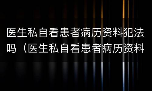 医生私自看患者病历资料犯法吗（医生私自看患者病历资料犯法吗判几年）