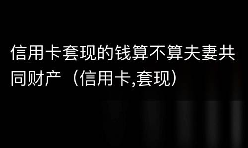 信用卡套现的钱算不算夫妻共同财产（信用卡,套现）