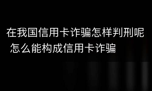 在我国信用卡诈骗怎样判刑呢 怎么能构成信用卡诈骗