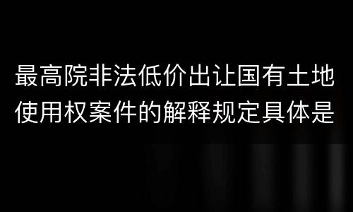 最高院非法低价出让国有土地使用权案件的解释规定具体是什么重要内容