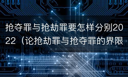 抢夺罪与抢劫罪要怎样分别2022（论抢劫罪与抢夺罪的界限）