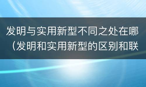 发明与实用新型不同之处在哪（发明和实用新型的区别和联系有什么）