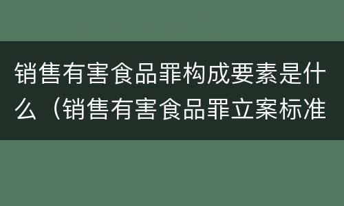 销售有害食品罪构成要素是什么（销售有害食品罪立案标准）