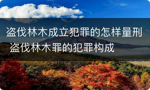 盗伐林木成立犯罪的怎样量刑 盗伐林木罪的犯罪构成