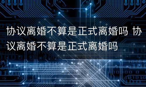 协议离婚不算是正式离婚吗 协议离婚不算是正式离婚吗