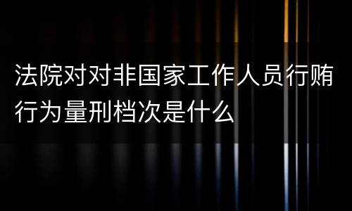 法院对对非国家工作人员行贿行为量刑档次是什么