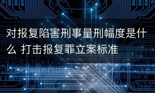 对报复陷害刑事量刑幅度是什么 打击报复罪立案标准