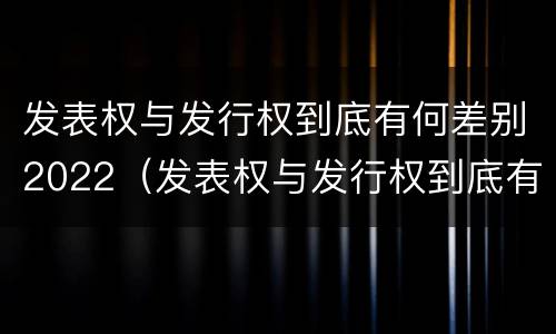 发表权与发行权到底有何差别2022（发表权与发行权到底有何差别2022年）