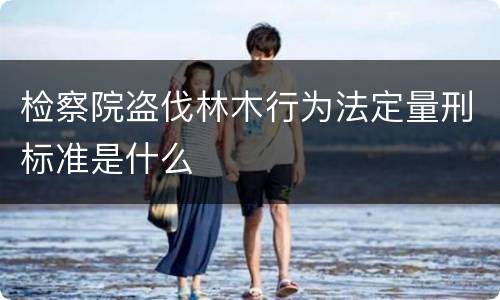检察院盗伐林木行为法定量刑标准是什么