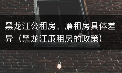 黑龙江公租房、廉租房具体差异（黑龙江廉租房的政策）