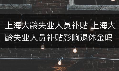上海大龄失业人员补贴 上海大龄失业人员补贴影响退休金吗