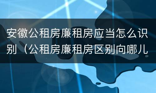 安徽公租房廉租房应当怎么识别（公租房廉租房区别向哪儿申请）