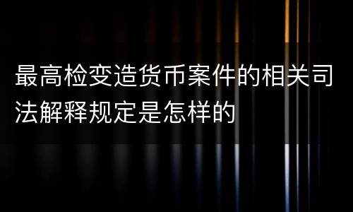 最高检变造货币案件的相关司法解释规定是怎样的