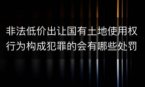 非法低价出让国有土地使用权行为构成犯罪的会有哪些处罚