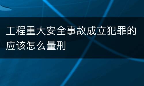 工程重大安全事故成立犯罪的应该怎么量刑