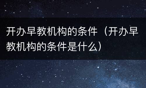 开办早教机构的条件（开办早教机构的条件是什么）