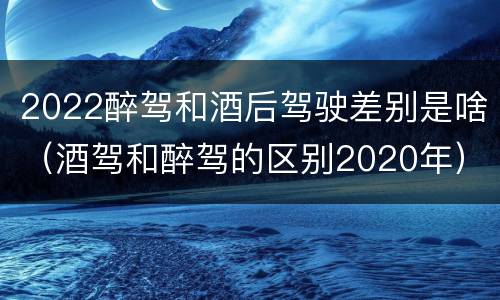 2022醉驾和酒后驾驶差别是啥（酒驾和醉驾的区别2020年）
