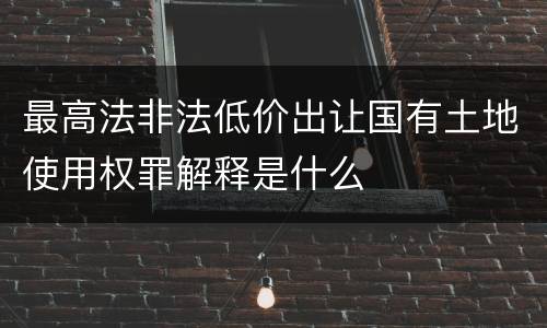 最高法非法低价出让国有土地使用权罪解释是什么