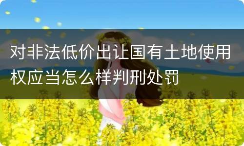 对非法低价出让国有土地使用权应当怎么样判刑处罚