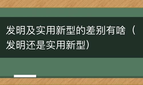 发明及实用新型的差别有啥（发明还是实用新型）