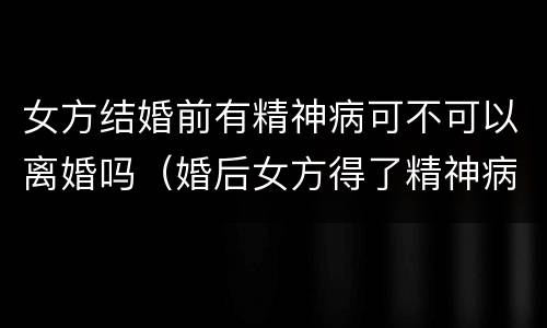 女方结婚前有精神病可不可以离婚吗（婚后女方得了精神病男方可以提出离婚吗）