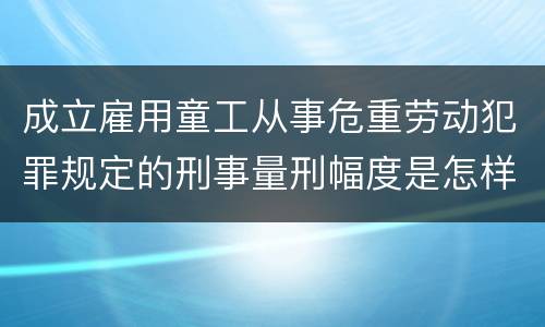 成立雇用童工从事危重劳动犯罪规定的刑事量刑幅度是怎样的