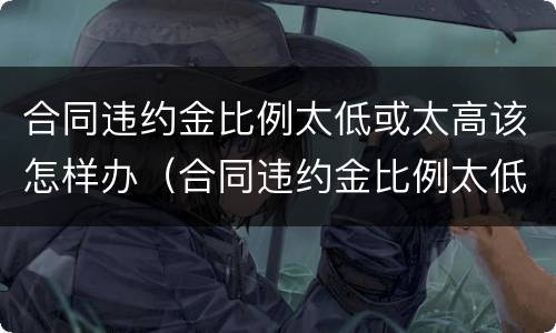 合同违约金比例太低或太高该怎样办（合同违约金比例太低或太高该怎样办理）