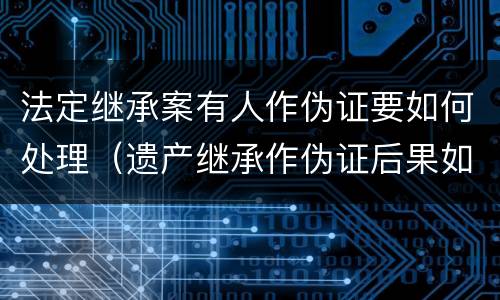 法定继承案有人作伪证要如何处理（遗产继承作伪证后果如何）