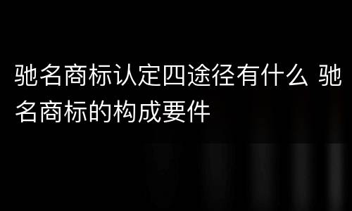 驰名商标认定四途径有什么 驰名商标的构成要件