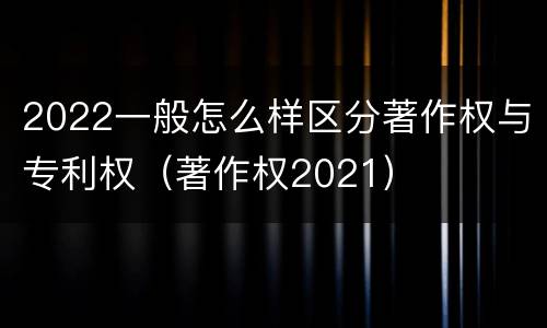2022一般怎么样区分著作权与专利权（著作权2021）