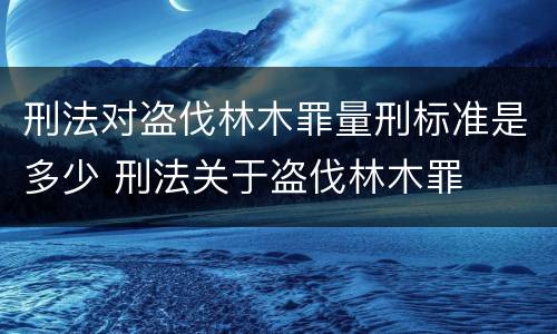 刑法对盗伐林木罪量刑标准是多少 刑法关于盗伐林木罪