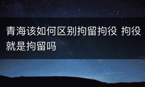 青海该如何区别拘留拘役 拘役就是拘留吗