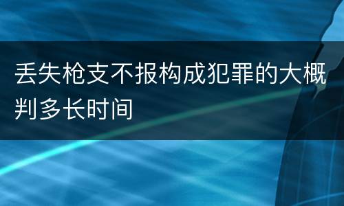 丢失枪支不报构成犯罪的大概判多长时间