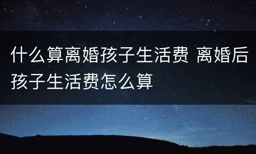 什么算离婚孩子生活费 离婚后孩子生活费怎么算