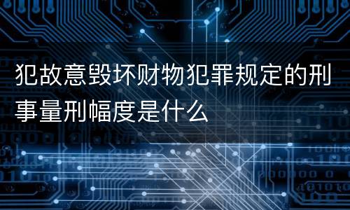 犯故意毁坏财物犯罪规定的刑事量刑幅度是什么