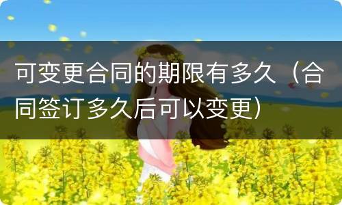 可变更合同的期限有多久（合同签订多久后可以变更）