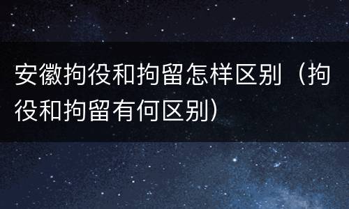 安徽拘役和拘留怎样区别（拘役和拘留有何区别）