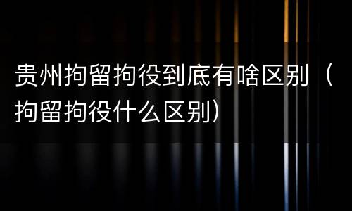 贵州拘留拘役到底有啥区别（拘留拘役什么区别）