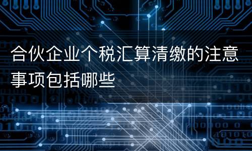 合伙企业个税汇算清缴的注意事项包括哪些