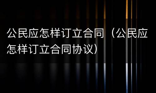 公民应怎样订立合同（公民应怎样订立合同协议）