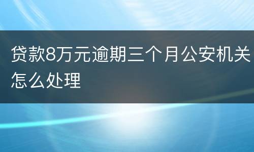 贷款8万元逾期三个月公安机关怎么处理