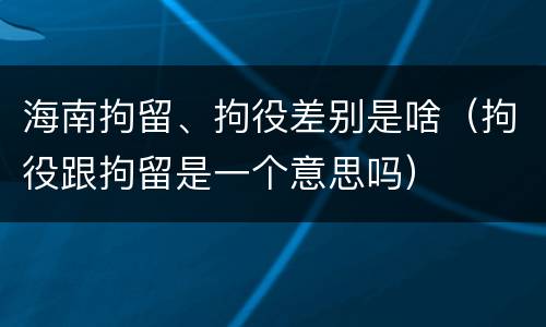 海南拘留、拘役差别是啥（拘役跟拘留是一个意思吗）