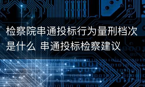 检察院串通投标行为量刑档次是什么 串通投标检察建议