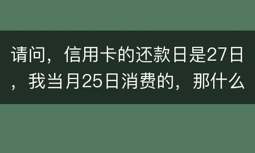 请问，信用卡的还款日是27日，我当月25日消费的，那什么时候还款？是下月的27日