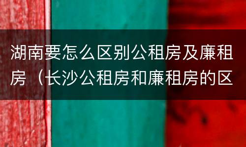 湖南要怎么区别公租房及廉租房（长沙公租房和廉租房的区别）