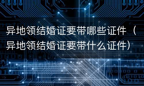 异地领结婚证要带哪些证件（异地领结婚证要带什么证件）
