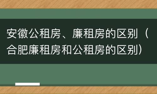 安徽公租房、廉租房的区别（合肥廉租房和公租房的区别）