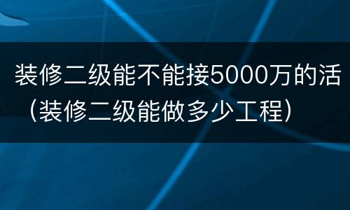 装修二级能不能接5000万的活（装修二级能做多少工程）