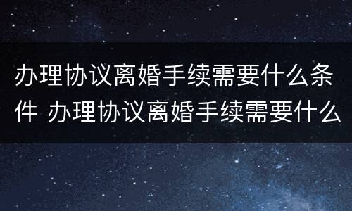 办理协议离婚手续需要什么条件 办理协议离婚手续需要什么条件和材料
