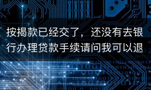按揭款已经交了，还没有去银行办理贷款手续请问我可以退房吗